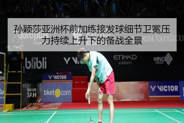 孙颖莎亚洲杯前加练接发球细节卫冕压力持续上升下的备战全景
