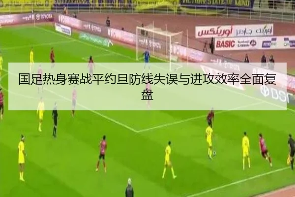 国足热身赛战平约旦防线失误与进攻效率全面复盘