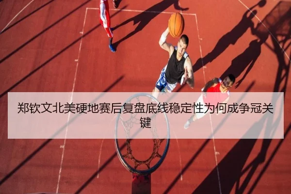 郑钦文北美硬地赛后复盘底线稳定性为何成争冠关键